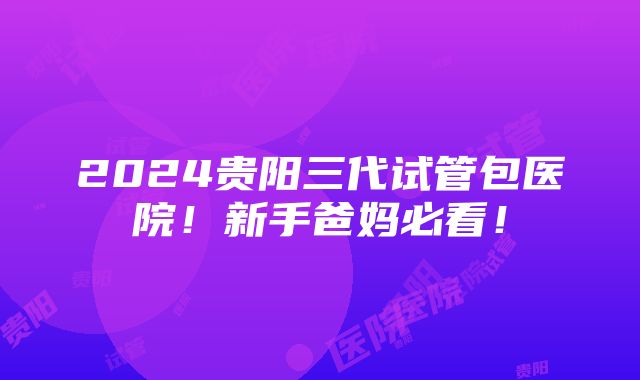 2024贵阳三代试管包医院！新手爸妈必看！