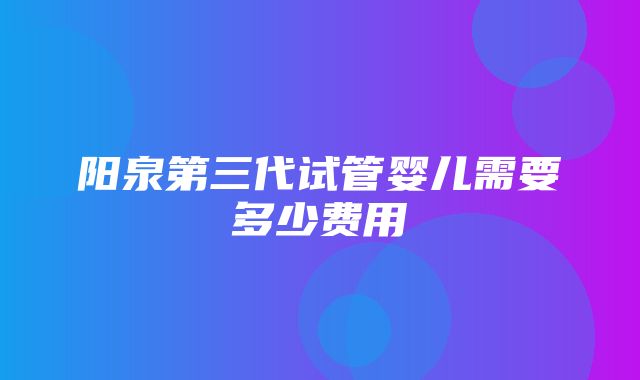 阳泉第三代试管婴儿需要多少费用