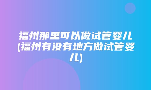 福州那里可以做试管婴儿(福州有没有地方做试管婴儿)