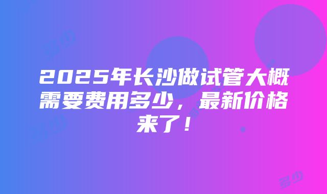 2025年长沙做试管大概需要费用多少，最新价格来了！