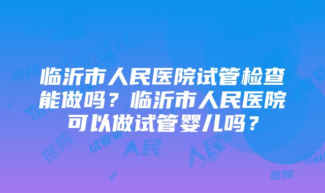 临沂市人民医院试管检查能做吗？临沂市人民医院可以做试管婴儿吗？