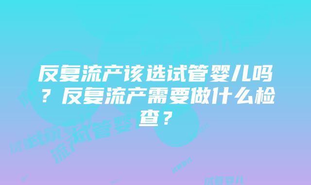 反复流产该选试管婴儿吗？反复流产需要做什么检查？