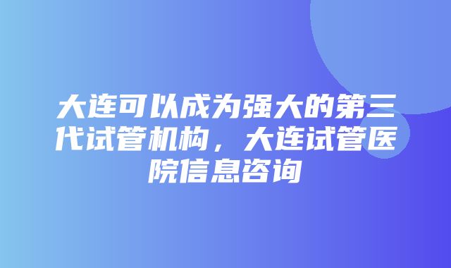 大连可以成为强大的第三代试管机构，大连试管医院信息咨询