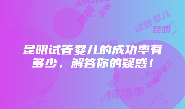 昆明试管婴儿的成功率有多少，解答你的疑惑！