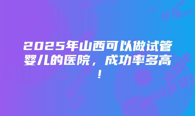 2025年山西可以做试管婴儿的医院，成功率多高！