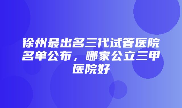 徐州最出名三代试管医院名单公布，哪家公立三甲医院好