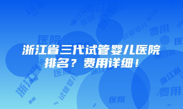 浙江省三代试管婴儿医院排名？费用详细！