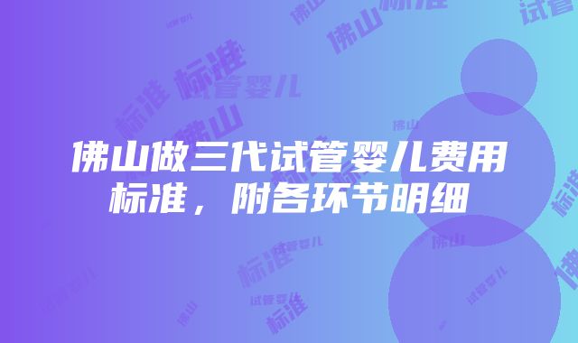 佛山做三代试管婴儿费用标准，附各环节明细