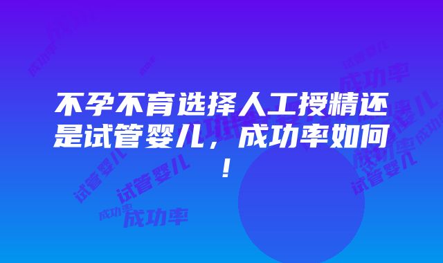 不孕不育选择人工授精还是试管婴儿，成功率如何！