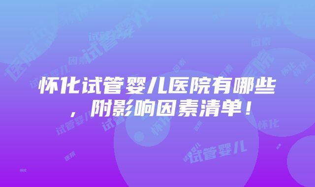 怀化试管婴儿医院有哪些，附影响因素清单！