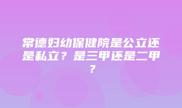 常德妇幼保健院是公立还是私立？是三甲还是二甲？