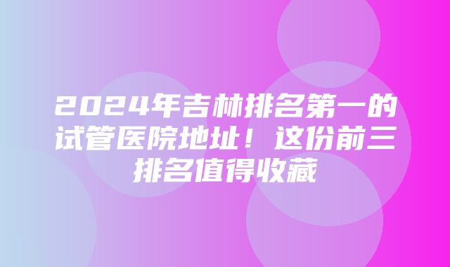 2024年吉林排名第一的试管医院地址！这份前三排名值得收藏