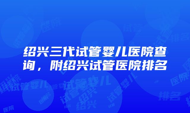 绍兴三代试管婴儿医院查询，附绍兴试管医院排名