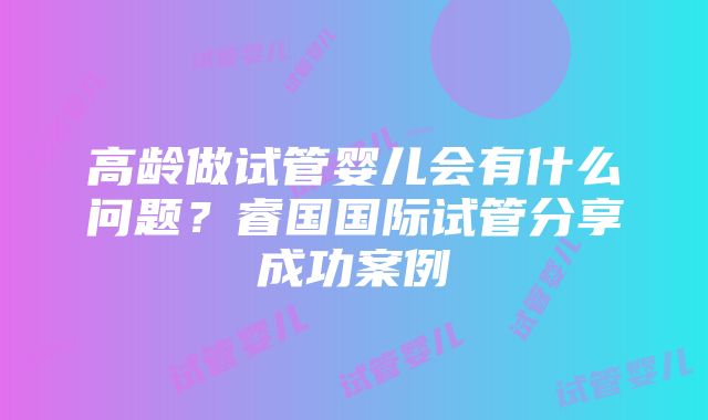 高龄做试管婴儿会有什么问题？睿国国际试管分享成功案例