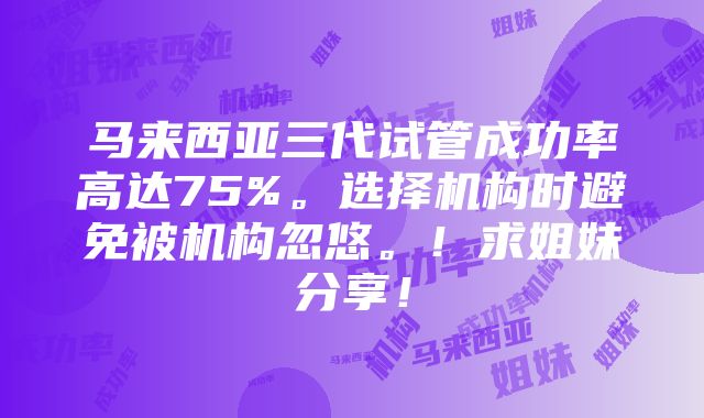 马来西亚三代试管成功率高达75%。选择机构时避免被机构忽悠。！求姐妹分享！