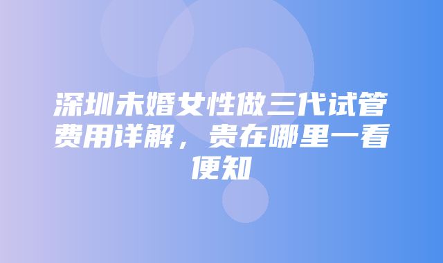 深圳未婚女性做三代试管费用详解，贵在哪里一看便知