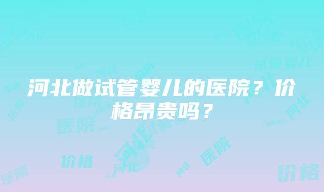 河北做试管婴儿的医院？价格昂贵吗？