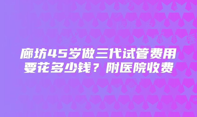 廊坊45岁做三代试管费用要花多少钱？附医院收费