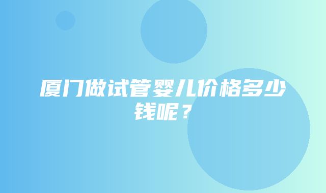 厦门做试管婴儿价格多少钱呢？