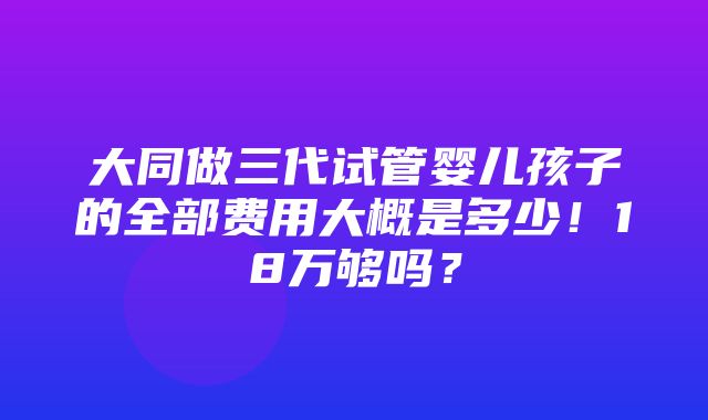 大同做三代试管婴儿孩子的全部费用大概是多少！18万够吗？