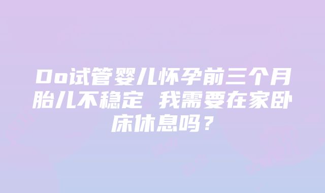 Do试管婴儿怀孕前三个月胎儿不稳定 我需要在家卧床休息吗？