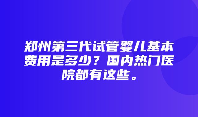 郑州第三代试管婴儿基本费用是多少？国内热门医院都有这些。