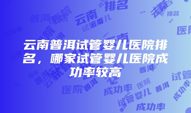 云南普洱试管婴儿医院排名，哪家试管婴儿医院成功率较高