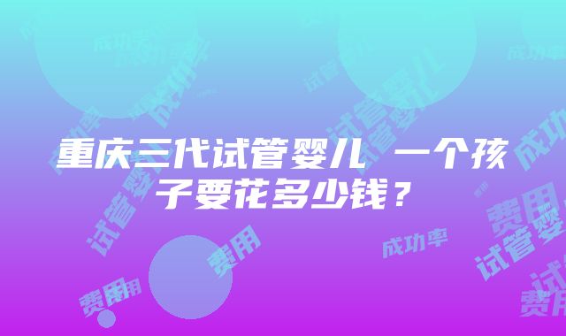 重庆三代试管婴儿 一个孩子要花多少钱？