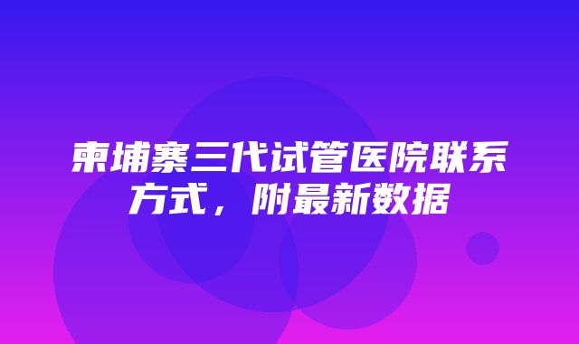 柬埔寨三代试管医院联系方式，附最新数据