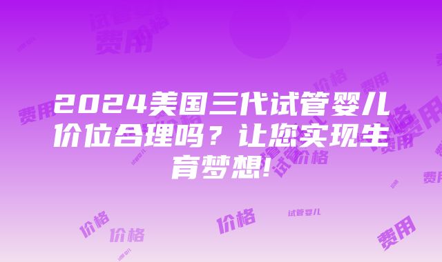 2024美国三代试管婴儿价位合理吗？让您实现生育梦想!