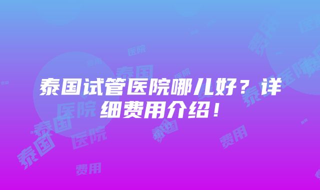 泰国试管医院哪儿好？详细费用介绍！