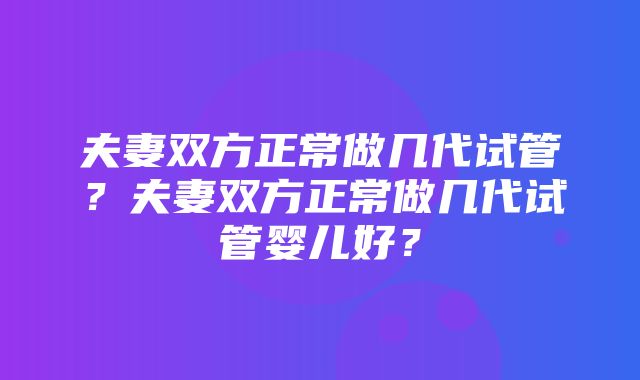 夫妻双方正常做几代试管？夫妻双方正常做几代试管婴儿好？