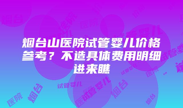 烟台山医院试管婴儿价格参考？不造具体费用明细进来瞧