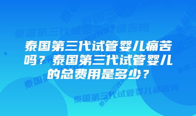 泰国第三代试管婴儿痛苦吗？泰国第三代试管婴儿的总费用是多少？