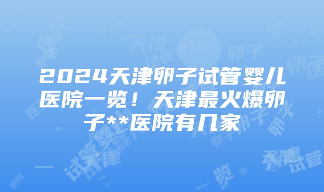 2024天津卵子试管婴儿医院一览！天津最火爆卵子**医院有几家