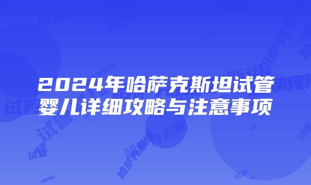 2024年哈萨克斯坦试管婴儿详细攻略与注意事项