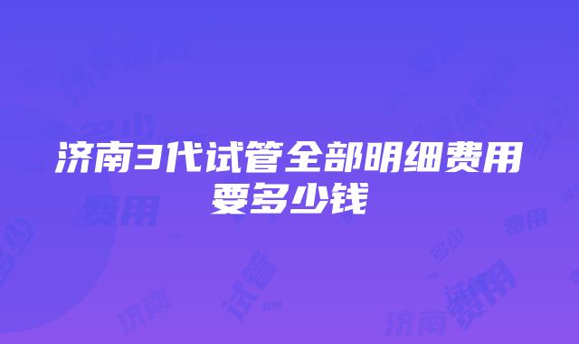 济南3代试管全部明细费用要多少钱