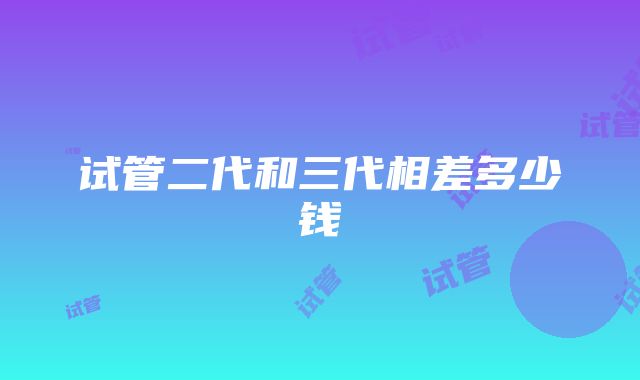 试管二代和三代相差多少钱