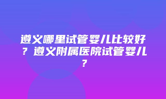 遵义哪里试管婴儿比较好？遵义附属医院试管婴儿？