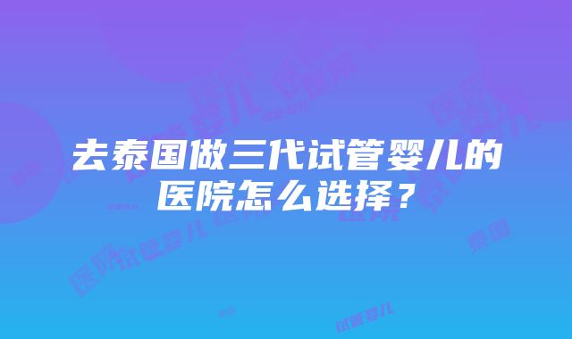 去泰国做三代试管婴儿的医院怎么选择？