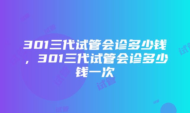 301三代试管会诊多少钱，301三代试管会诊多少钱一次