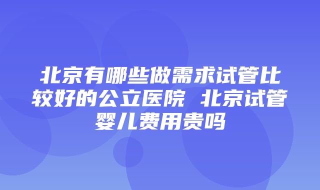 北京有哪些做需求试管比较好的公立医院 北京试管婴儿费用贵吗