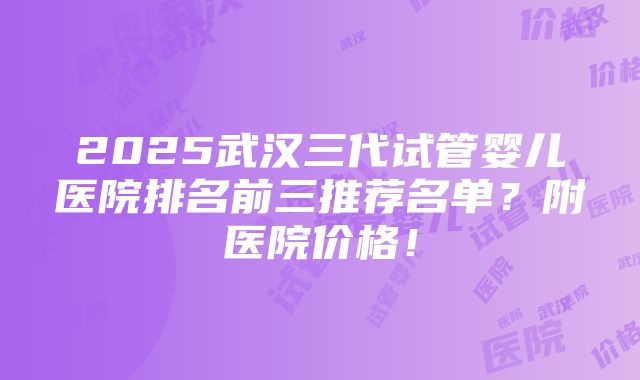 2025武汉三代试管婴儿医院排名前三推荐名单？附医院价格！