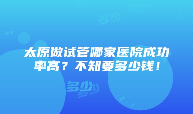 太原做试管哪家医院成功率高？不知要多少钱！