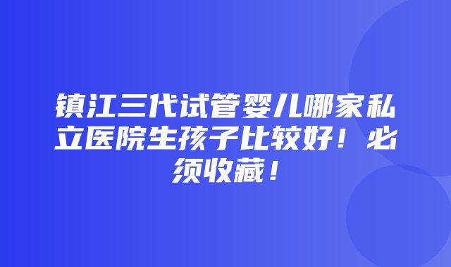 镇江三代试管婴儿哪家私立医院生孩子比较好！必须收藏！