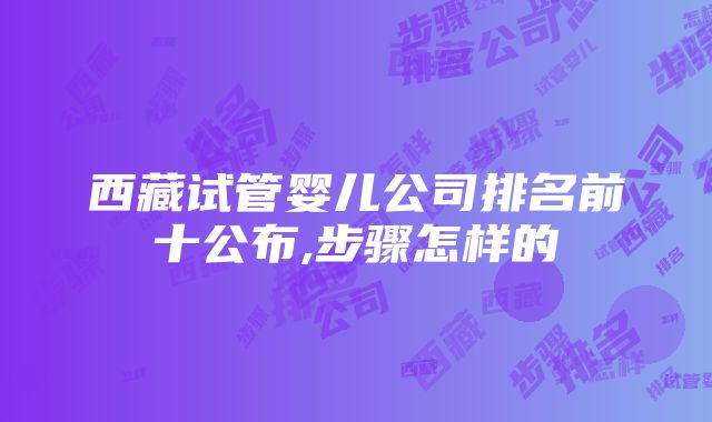 西藏试管婴儿公司排名前十公布,步骤怎样的