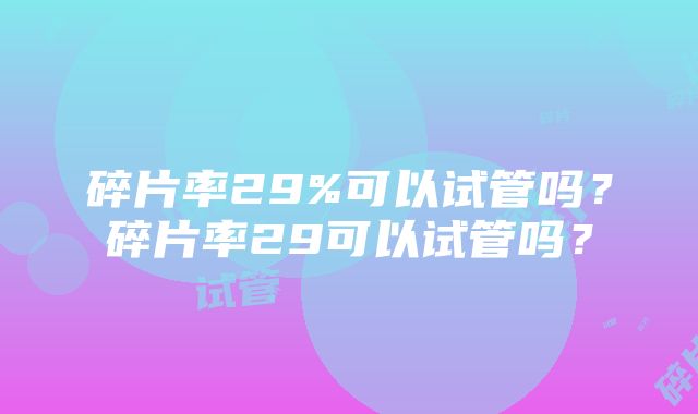 碎片率29%可以试管吗？碎片率29可以试管吗？