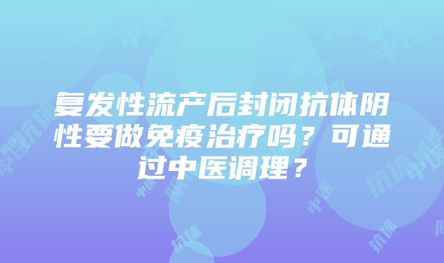 复发性流产后封闭抗体阴性要做免疫治疗吗？可通过中医调理？