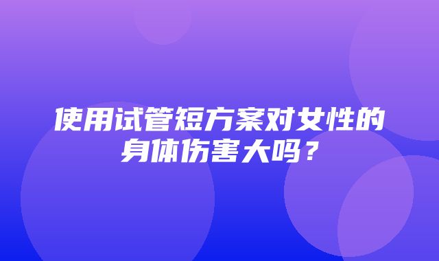 使用试管短方案对女性的身体伤害大吗？