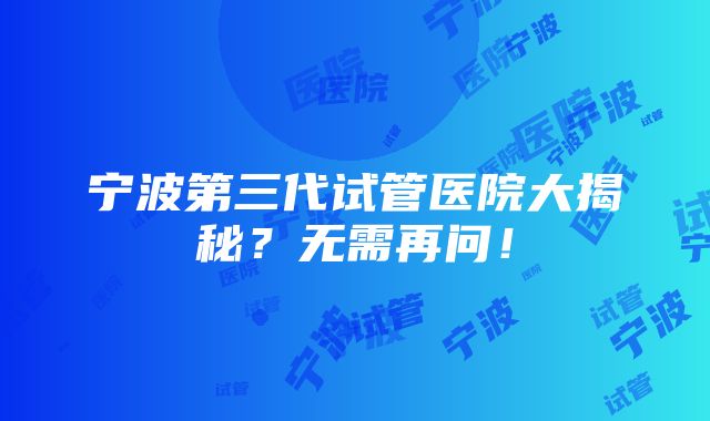 宁波第三代试管医院大揭秘？无需再问！